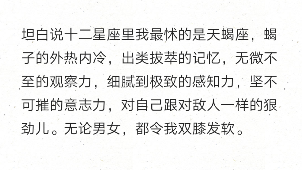 坦白说十二星座里我最怵的是天蝎座，蝎子的外热内冷，出类拔萃的记忆，无微不至的观察力，细腻到极致的感知力，坚不可摧的意志力，对自己跟对敌人一样的狠劲儿。无论男女，都令我双膝发软。