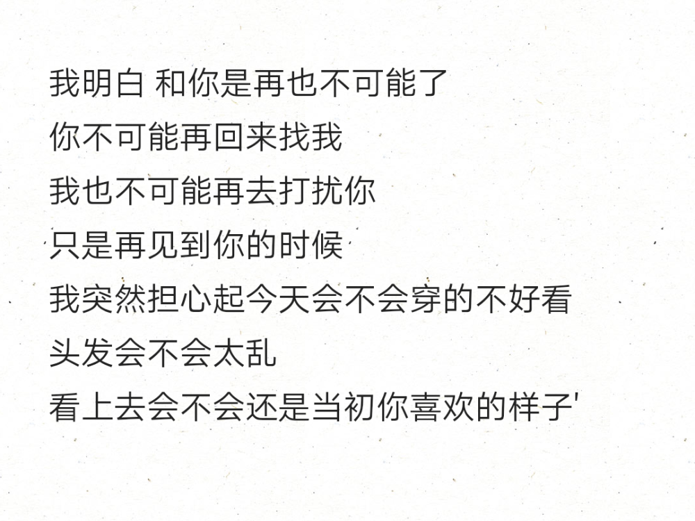 我明白 和你是再也不可能了
你不可能再回来找我
我也不可能再去打扰你
只是再见到你的时候
我突然担心起今天会不会穿的不好看
头发会不会太乱
看上去会不会还是当初你喜欢的样子' ​​​