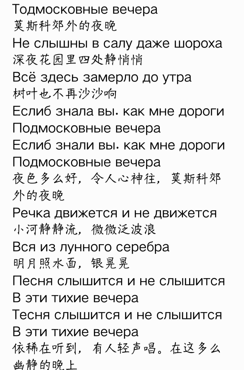 Тодмосковные вечера
莫斯科郊外的夜晚
Не слышны в салу даже шороха
深夜花园里四处静悄悄
Всё здесь замерло до утра
树叶也不再沙沙响
Еслиб знала вы. как мне дороги
Подмосковные вечера
Еслиб знали вы. как мне дороги
Подмосковные вечера
夜色多么好，令人心神往，莫斯科郊外的夜晚
Речка движется и не движется
小河静静流，微微泛波浪
Вся из лунного серебра
明月照水面，银晃晃
Песня слышится и не слышится
В эти тихие вечера
Тесня слышится и не слышится
В эти тихие вечера
依稀在听到，有人轻声唱。在这多么幽静的晚上
Что ж ты милая стотришь искоса
我的心上人坐在我身边
Низко голову наклоня
默默看着我不做声
Трудно в