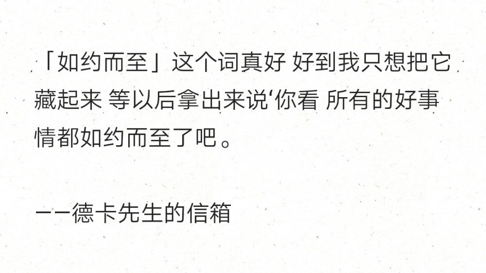 「如约而至」这个词真好 好到我只想把它藏起来 等以后拿出来说‘你看 所有的好事情都如约而至了吧。
——德卡先生的信箱