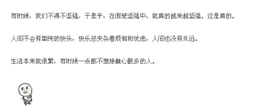 有时候，我们不得不坚强，于是乎，在假装坚强中，就真的越来越坚强。这是真的。 
人间不会有单纯的快乐，快乐总夹杂着烦恼和忧虑，人间也没有永远。 
生活本来就很累，有时候一点都不想接触心眼多的人。