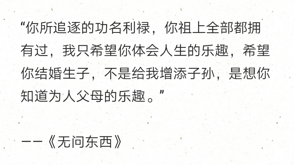 “你所追逐的功名利禄，你祖上全部都拥有过，我只希望你体会人生的乐趣，希望你结婚生子，不是给我增添子孙，是想你知道为人父母的乐趣。”
——《无问东西》