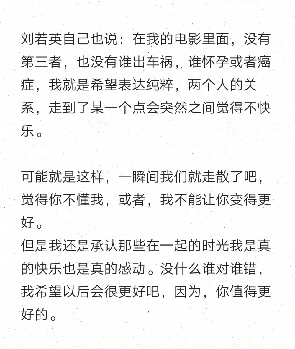 刘若英自己也说：在我的电影里面，没有第三者，也没有谁出车祸，谁怀孕或者癌症，我就是希望表达纯粹，两个人的关系，走到了某一个点会突然之间觉得不快乐。
可能就是这样，一瞬间我们就走散了吧，觉得你不懂我，或者，我不能让你变得更好。
但是我还是承认那些在一起的时光我是真的快乐也是真的感动。没什么谁对谁错，我希望以后会很更好吧，因为，你值得更好的。