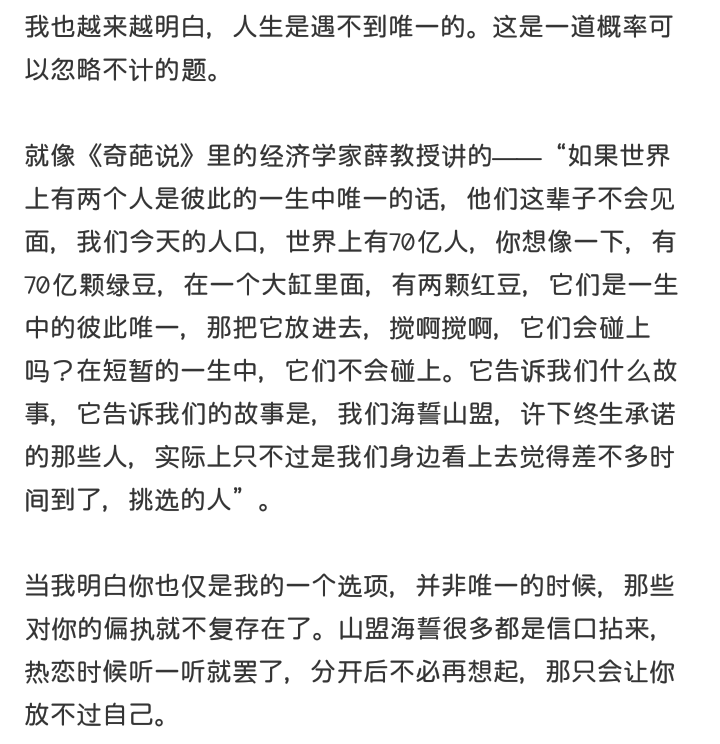 我也越来越明白，人生是遇不到唯一的。这是一道概率可以忽略不计的题。
就像《奇葩说》里的经济学家薛教授讲的——“如果世界上有两个人是彼此的一生中唯一的话，他们这辈子不会见面，我们今天的人口，世界上有70亿人，你想像一下，有70亿颗绿豆，在一个大缸里面，有两颗红豆，它们是一生中的彼此唯一，那把它放进去，搅啊搅啊，它们会碰上吗？在短暂的一生中，它们不会碰上。它告诉我们什么故事，它告诉我们的故事是，我们海誓山盟，许下终生承诺的那些人，实际上只不过是我们身边看上去觉得差不多时间到了，挑选的人”。
当我明白你也仅是我的一个选项，并非唯一的时候，那些对你的偏执就不复存在了。山盟海誓很多都是信口拈来，热恋时候听一听就罢了，分开后不必再想起，那只会让你放不过自己。
啊璐，