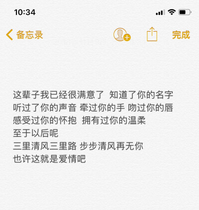 这辈子我已经很满意了 知道了你的名字
听过了你的声音 牵过你的手 吻过你的唇
感受过你的怀抱 拥有过你的温柔
至于以后呢
三里清风三里路 步步清风再无你
也许这就是爱情吧