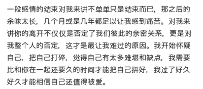 一段感情的结束对我来讲不单单只是结束而已，那之后的余味太长，几个月或是几年都足以让我感到痛苦。对我来讲你的离开不仅仅是否定了我们彼此的亲密关系，更是对我整个人的否定，这才是最让我难过的原因。我开始怀疑…