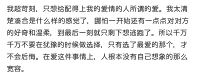 我超苛刻，只想给配得上我的爱情的人所谓的爱。我太清楚凑合是什么样的感觉了，哪怕一开始还有一点点对对方的好奇和温柔，到最后一刻就只剩下想逃跑了。所以千万千万不要在犹豫的时候做选择，只有选了最爱的那个，才…