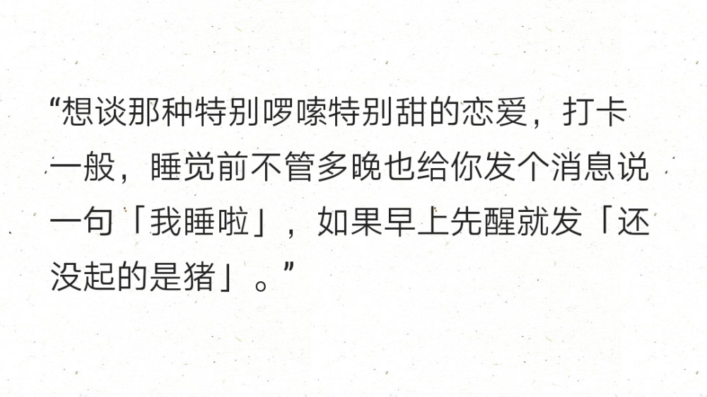 “想谈那种特别啰嗦特别甜的恋爱，打卡一般，睡觉前不管多晚也给你发个消息说一句「我睡啦」，如果早上先醒就发「还没起的是猪」。” ​​​