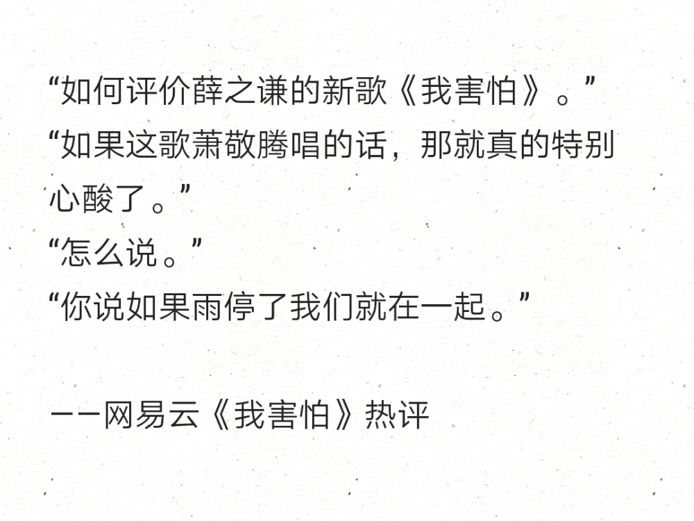 “如何评价薛之谦的新歌《我害怕》。”
“如果这歌萧敬腾唱的话，那就真的特别心酸了。”
“怎么说。”
“你说如果雨停了我们就在一起。”
——网易云《我害怕》热评