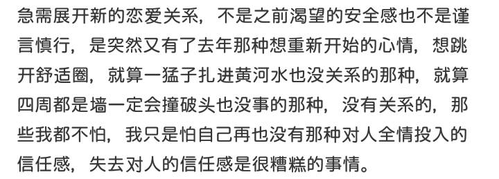 急需展开新的恋爱关系，不是之前渴望的安全感也不是谨言慎行，是突然又有了去年那种想重新开始的心情，想跳开舒适圈，就算一猛子扎进黄河水也没关系的那种，就算四周都是墙一定会撞破头也没事的那种，没有关系的，那些我都不怕，我只是怕自己再也没有那种对人全情投入的信任感，失去对人的信任感是很糟糕的事情。
啊璐，