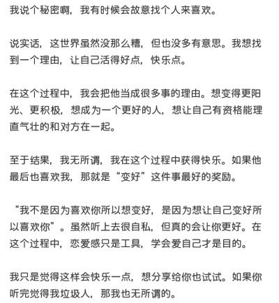 我说个秘密啊，我有时候会故意找个人来喜欢。
说实话，这世界虽然没那么糟，但也没多有意思。我想找到一个理由，让自己活得好点，快乐点。
在这个过程中，我会把他当成很多事的理由。想变得更阳光、更积极，想成为一…