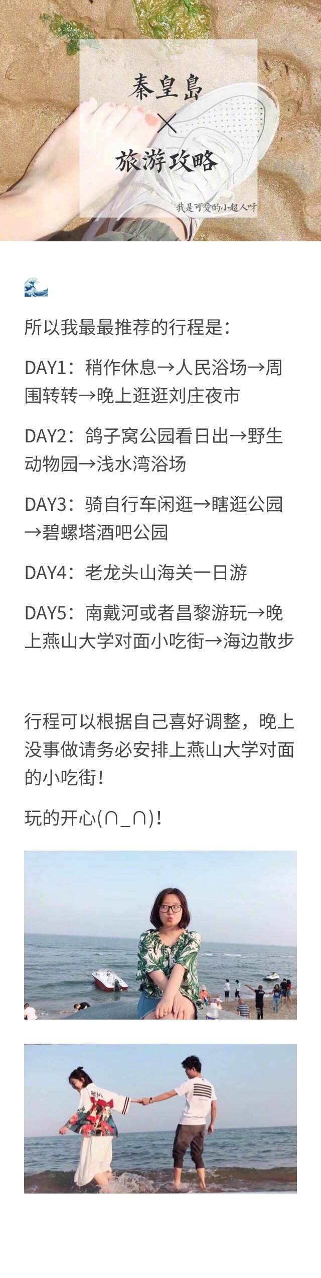 秦皇岛旅行攻略来啦！⭐行前准备 ⭐行程安排 ⭐实用攻略DAY1：稍作休息→人民浴场→周围转转→晚上逛逛刘庄夜市DAY2：鸽子窝公园看日出→野生动物园→浅水湾浴场DAY3：骑自行车闲逛→瞎逛公园→碧螺塔酒吧公园DAY4：老龙头山海关一日游DAY5：南戴河或者昌黎游玩→晚上燕山大学对面小吃街→海边散步作者：我是可爱的小超人呀