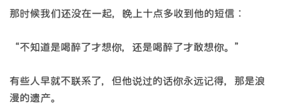 那时候我们还没在一起，晚上十点多收到他的短信：
“不知道是喝醉了才想你，还是喝醉了才敢想你。”
有些人早就不联系了，但他说过的话你永远记得，那是浪漫的遗产。
啊璐