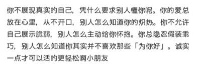 你不展现真实的自己，凭什么要求别人懂你呢。你的爱总放在心里，从不开口，别人怎么知道你的炽热。你不允许自己展示脆弱，别人怎么主动给你怀抱。你总隐忍假装乖巧，别人怎么知道你其实并不喜欢那些「为你好」。诚实…