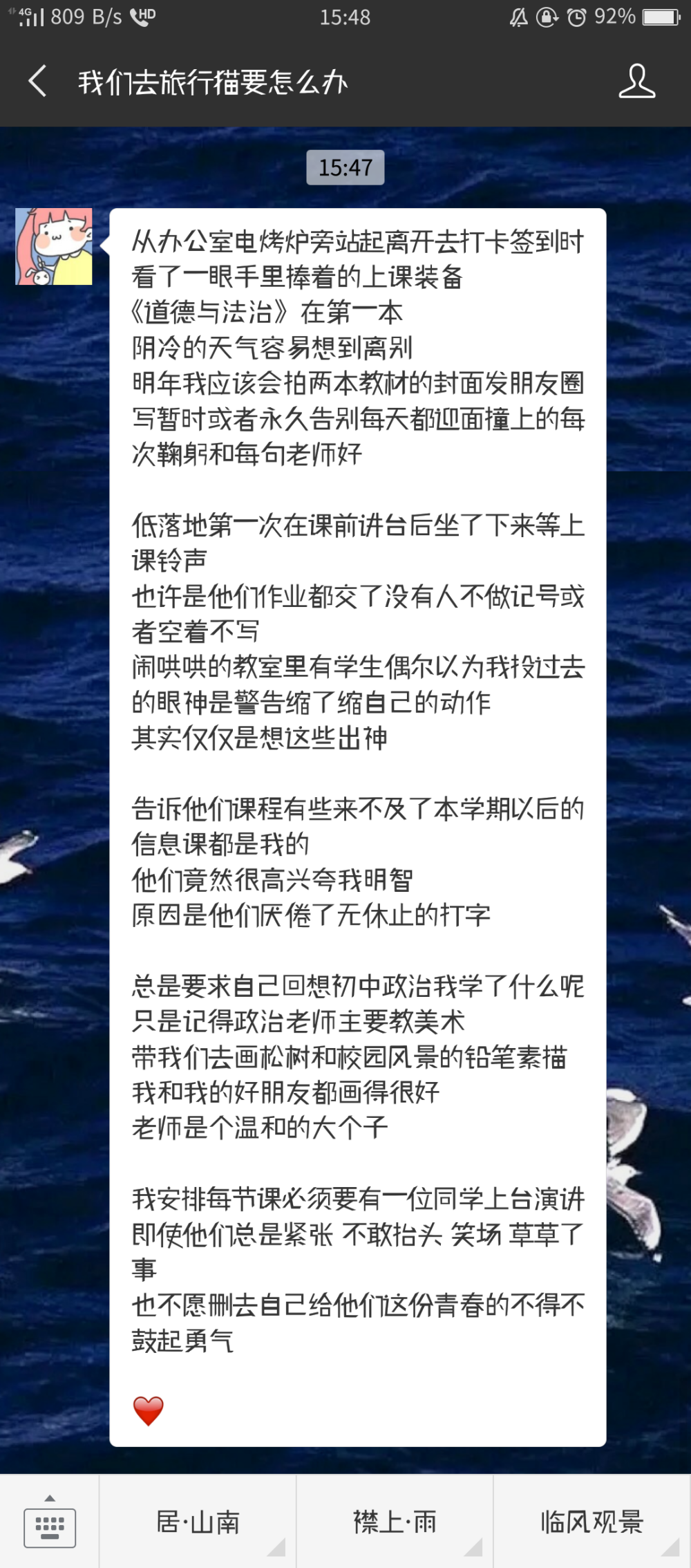 从办公室电烤炉旁站起离开去打卡签到时
看了一眼手里捧着的上课装备
《道德与法治》在第一本
阴冷的天气容易想到离别
明年我应该会拍两本教材的封面发朋友圈
写暂时或者永久告别每天都迎面撞上的每次鞠躬和每句老师好
低落地第一次在课前讲台后坐了下来等上课铃声
也许是他们作业都交了没有人不做记号或者空着不写
闹哄哄的教室里有学生偶尔以为我投过去的眼神是警告缩了缩自己的动作
其实仅仅是想这些出神
告诉他们课程有些来不及了本学期以后的信息课都是我的
他们竟然很高兴夸我明智
原因是他们厌倦了无休止的打字
总是要求自己回想初中政治我学了什么呢
只是记得政治老师主要教美术
带我们去画松树和校园风景的铅笔素描
我和我的好朋友都画得很好
老师是个温和的大个子
我安排每节课必须要有一位同学上台演讲
即使他们总是紧张 不敢抬头 笑场 草草了事
也不愿删去自己给他们这份青春的不得不鼓起勇气
❤ 