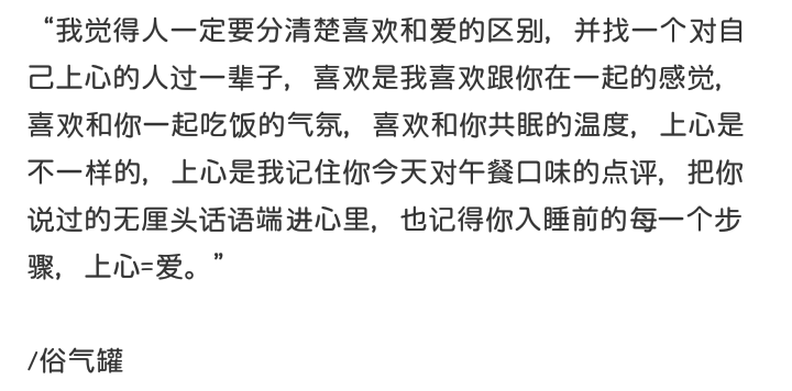 “我觉得人一定要分清楚喜欢和爱的区别，并找一个对自己上心的人过一辈子，喜欢是我喜欢跟你在一起的感觉，喜欢和你一起吃饭的气氛，喜欢和你共眠的温度，上心是不一样的，上心是我记住你今天对午餐口味的点评，把你说过的无厘头话语端进心里，也记得你入睡前的每一个步骤，上心=爱。”
/俗气罐
啊璐，