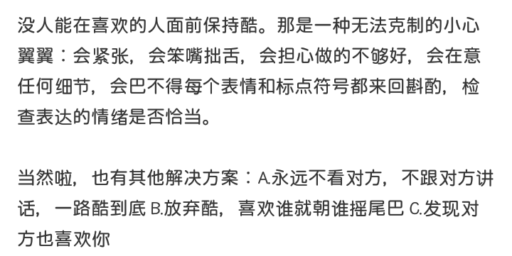 没人能在喜欢的人面前保持酷。那是一种无法克制的小心翼翼：会紧张，会笨嘴拙舌，会担心做的不够好，会在意任何细节，会巴不得每个表情和标点符号都来回斟酌，检查表达的情绪是否恰当。
当然啦，也有其他解决方案：A.永远不看对方，不跟对方讲话，一路酷到底 B.放弃酷，喜欢谁就朝谁摇尾巴 C.发现对方也喜欢你
啊璐，