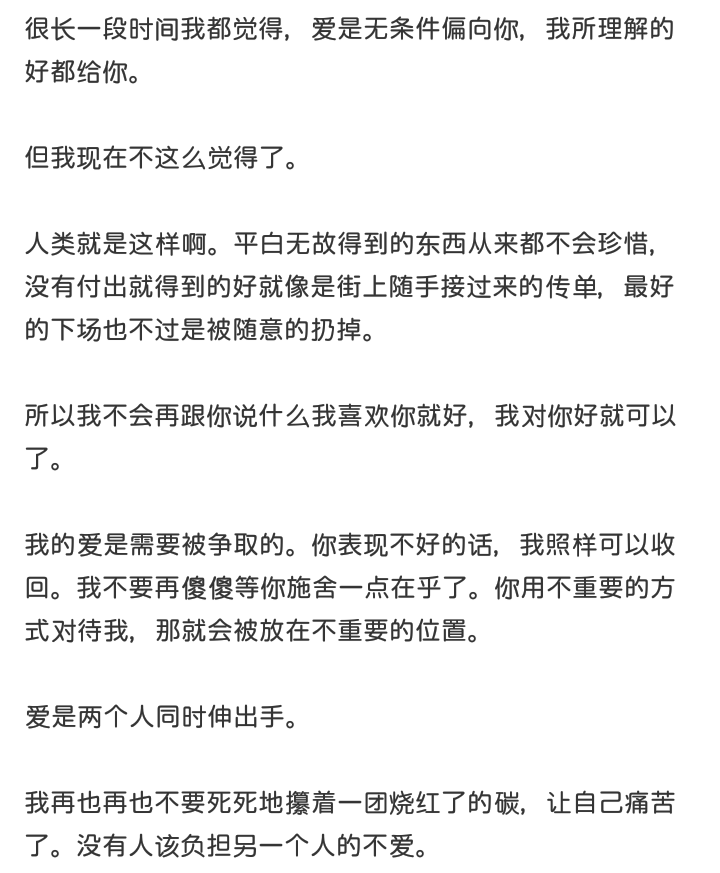 很长一段时间我都觉得，爱是无条件偏向你，我所理解的好都给你。
但我现在不这么觉得了。
人类就是这样啊。平白无故得到的东西从来都不会珍惜，没有付出就得到的好就像是街上随手接过来的传单，最好的下场也不过是被随意的扔掉。
所以我不会再跟你说什么我喜欢你就好，我对你好就可以了。
我的爱是需要被争取的。你表现不好的话，我照样可以收回。我不要再傻傻等你施舍一点在乎了。你用不重要的方式对待我，那就会被放在不重要的位置。
爱是两个人同时伸出手。
我再也再也不要死死地攥着一团烧红了的碳，让自己痛苦了。没有人该负担另一个人的不爱。
啊璐，