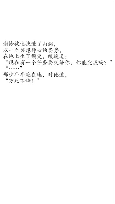 第八十一章 温柔乡苦欲守金身2
谢怜被他扶进了山洞，
以一个冥想静心的姿势，
在地上坐了须臾，缓缓道：
“现在有一个任务要交给你，你能完成吗？”
“……”
那少年半跪在地，对他道，
“万死不辞！”
