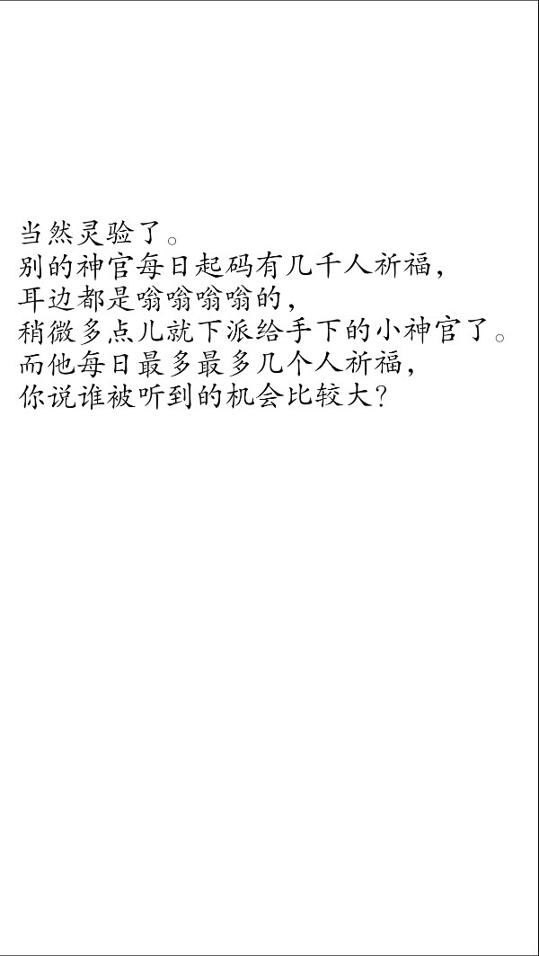 摘自天官赐福
第九十三章 怀鬼胎平地再起波
当然灵验了。
别的神官每日起码有几千人祈福，
耳边都是嗡嗡嗡嗡的，
稍微多点儿就下派给手下的小神官了。
而他每日最多最多几个人祈福，
你说谁被听到的机会比较大？