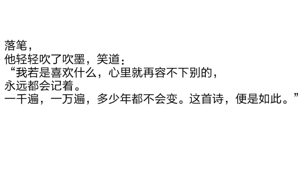 摘自天官赐福
第一百二十六章 题离思心躁乱墨痕
落笔，
他轻轻吹了吹墨，笑道：
“我若是喜欢什么，心里就再容不下别的，
永远都会记着。
一千遍，一万遍，多少年都不会变。这首诗，便是如此。”