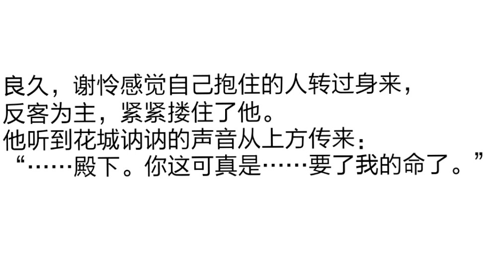 第一百七十七章 万神窟万神真容现3
良久，谢怜感觉自己抱住的人转过身来，
反客为主，紧紧搂住了他。
他听到花城讷讷的声音从上方传来：
“……殿下。你这可真是……要了我的命了。”