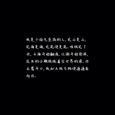 我是个俗气至顶的人，见山是山，见海是海，见花便是花。唯独见了你，云海开始翻涌，江潮开始澎湃，昆虫的小触须挠着全世界的痒。你无需开口，我和天地万物便通通奔向你。
王小波.