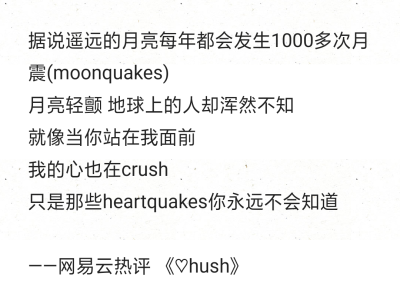 据说遥远的月亮每年都会发生1000多次月震(moonquakes)
月亮轻颤 地球上的人却浑然不知
就像当你站在我面前
我的心也在crush
只是那些heartquakes你永远不会知道
——网易云热评 《♡hush》