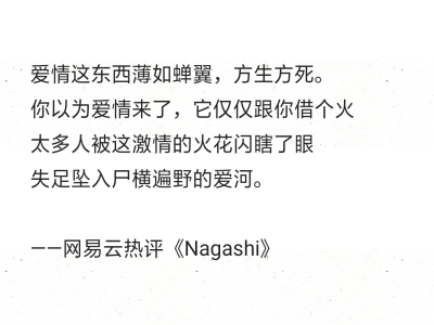 爱情这东西薄如蝉翼，方生方死。
你以为爱情来了，它仅仅跟你借个火
太多人被这激情的火花闪瞎了眼
失足坠入尸横遍野的爱河。
——网易云热评《Nagashi》