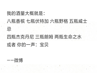 我的酒量大概就是：
八瓶香槟 七瓶伏特加 六瓶野格 五瓶威士忌
四瓶杰克丹尼 三瓶朗姆 两瓶生命之水
或者 你的一声：宝贝
——微博