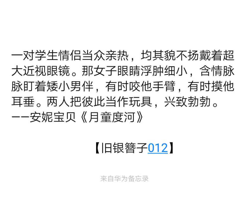 
一对学生情侣当众亲热，均其貌不扬戴着超大近视眼镜。那女子眼睛浮肿细小，含情脉脉盯着矮小男伴，有时咬他手臂，有时摸他耳垂。两人把彼此当作玩具，兴致勃勃。
——安妮宝贝《月童度河》
                         