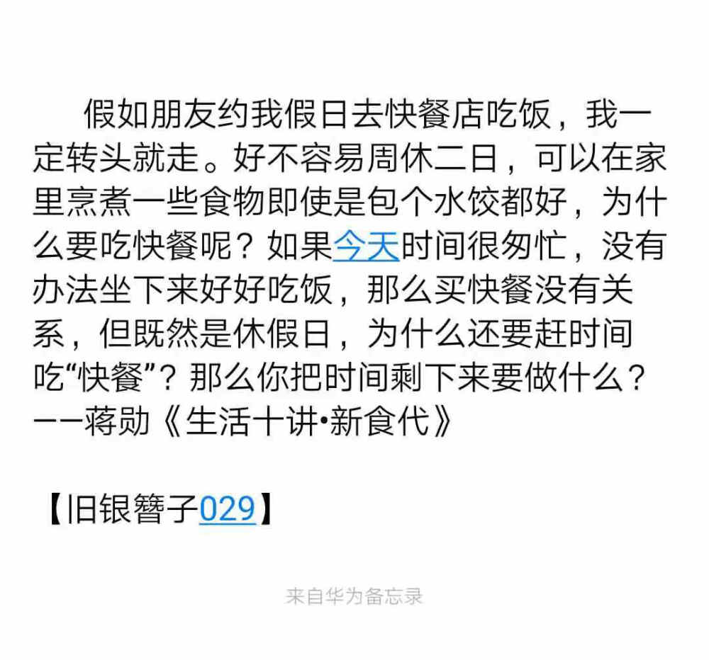 假如朋友约我假日去快餐店吃饭，我一定转头就走。好不容易周休二日，可以在家里烹煮一些食物即使是包个水饺都好，为什么要吃快餐呢？如果今天时间很匆忙，没有办法坐下来好好吃饭，那么买快餐没有关系，但既然是休假日，为什么还要赶时间吃“快餐”？那么你把时间剩下来要做什么？
——蒋勋《生活十讲•新食代》
【旧银簪子029】