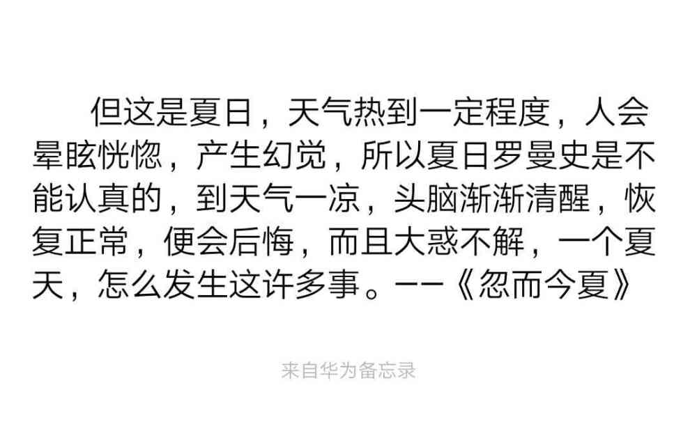 但这是夏日，天气热到一定程度，人会晕眩恍惚，产生幻觉，所以夏日罗曼史是不能认真的，到天气一凉，头脑渐渐清醒，恢复正常，便会后悔，而且大惑不解，一个夏天，怎么发生这许多事。——《忽而今夏》