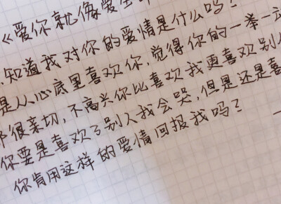 你想知道我对你的爱情是什么吗？就是从心底里喜欢你，觉得你的一举一动都很亲切，不高兴你比喜欢我更喜欢别人。你要是喜欢了别人我会哭，但是还是喜欢你。你肯用这样的爱情回报我吗？