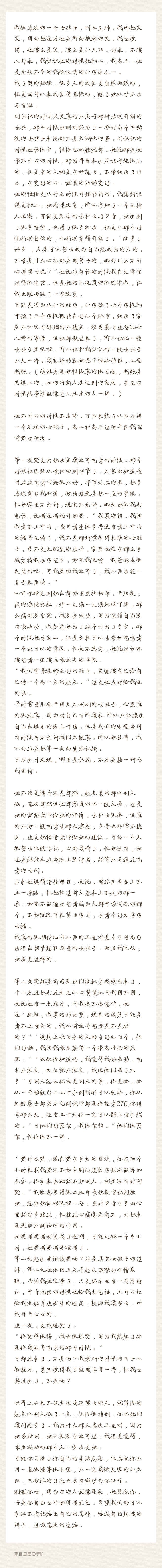 我很喜欢的一个女孩子，叫王至烨。我叫她火火，因为她说过她是所向披靡的火。我也觉得，她要么是火，要么是小太阳。好啦，不要八卦啦，我认识她的时候她初二，我高三。她是为数不多的我很欣赏的小学妹之一。
我了解的姑娘，很多人的成长是自然而然的，但是四年以来成长得最快的，除了她以外不会再有谁。
刚认识的时候火火真的不属于那种活泼开朗的女孩，那个时候她刚刚经历了一些对每个年龄段的女孩子来说都不是太愉快的事。刚认识的时候她话很少，性格也比较沉郁。她说那是她最不开心的时候，那两年里本来应该单纯快乐的。但是有的人就是有种魔力，不管经历了什么，有变好的心，就真的能够变好。
她的性格是从什么时候开始转折的，我隐约记得是初三。她渴望改变，所以参加了一个主持人比赛，可能是天生的亲和力与声音，她受到了很多赞赏，也得了很多机会，她是从那个时候渐渐自信的，也渐渐变得开朗了。“改变了好多 ，人是可以努力成为自己想成为的人的。不管是什么心态都是要努力的，那为什么不开心着努力呢？”她说这句话的时候我在大学里过得很迷茫，但是她的乐观真的很感染我，让我也跟着做了一些改变。