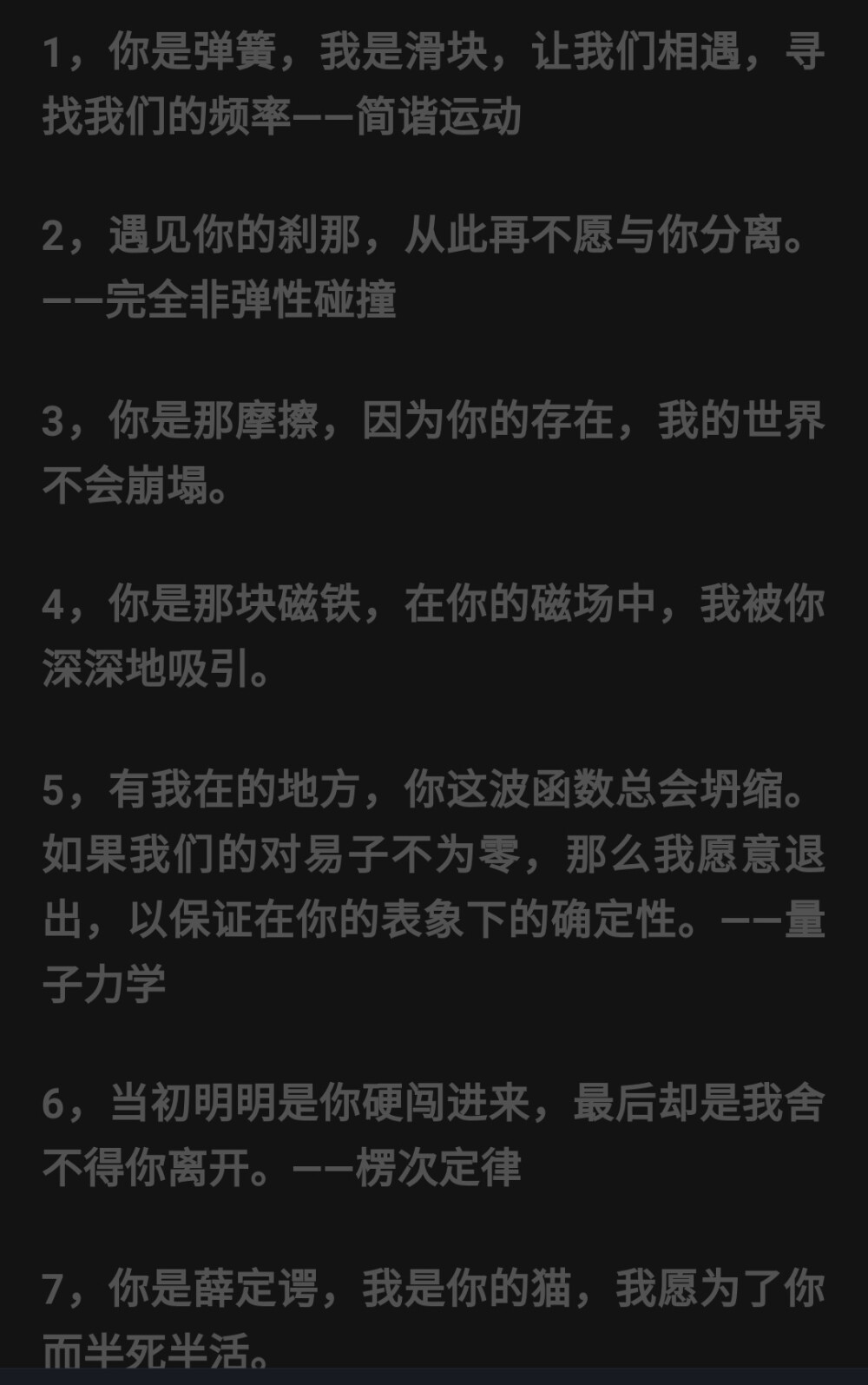 其实物理也可以很甜✨
楞次定律：当初明明是你硬要闯进来，最后却是我舍不得你离开。
同种电荷相斥：当我努力像你靠近的时候，你却极力将我推开。
万有引力定律：基本我想飞上蓝天，但我依旧舍不得你怀抱的温暖。
渐近线：无论我多么努力，你都要与我保持距离，即便明明就在眼前，却也只是可望而不及。
牛顿第二定律：世界上最美好的爱情正如牛顿第二定律所描述的，两个人的感情同时产生，同时消失，而且等大反向，仅仅作用在彼此身上。。。
合力：从求合力的角度来看，我们之间的感情范围应该小于等于我们各自的爱相加，大于等于我们各自的恨相减。
平抛运动：坠入爱河的感觉就像是做平抛远动，最开始拥有着自己的方向，却受到了来自爱的引力渐渐偏离原有的轨迹，走向她的方向，最后导致自己的运动时间落到了心爱的人手中。
向心力：当你有一天会问：为什么我每天都围着你团团转吗？那是因为你对我稳定的吸引力也就是我对你运动的向心力，而引力越强，我就越想靠近你。。。
行星：你就是我的行星，你的一切决定了我的速度、我的运行周期，而事实上，我却只是你众多卫星中的一颗，每天都在努力争做跟你同步的那一颗。