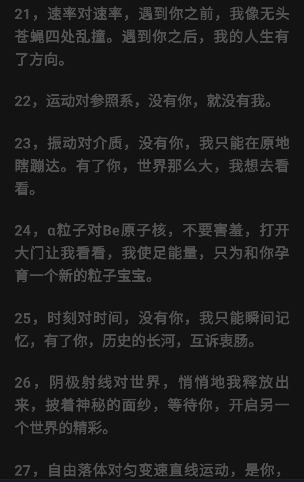 其实物理也可以很甜✨
楞次定律：当初明明是你硬要闯进来，最后却是我舍不得你离开。
同种电荷相斥：当我努力像你靠近的时候，你却极力将我推开。
万有引力定律：基本我想飞上蓝天，但我依旧舍不得你怀抱的温暖。
渐近线：无论我多么努力，你都要与我保持距离，即便明明就在眼前，却也只是可望而不及。
牛顿第二定律：世界上最美好的爱情正如牛顿第二定律所描述的，两个人的感情同时产生，同时消失，而且等大反向，仅仅作用在彼此身上。。。
合力：从求合力的角度来看，我们之间的感情范围应该小于等于我们各自的爱相加，大于等于我们各自的恨相减。
平抛运动：坠入爱河的感觉就像是做平抛远动，最开始拥有着自己的方向，却受到了来自爱的引力渐渐偏离原有的轨迹，走向她的方向，最后导致自己的运动时间落到了心爱的人手中。
向心力：当你有一天会问：为什么我每天都围着你团团转吗？那是因为你对我稳定的吸引力也就是我对你运动的向心力，而引力越强，我就越想靠近你。。。
行星：你就是我的行星，你的一切决定了我的速度、我的运行周期，而事实上，我却只是你众多卫星中的一颗，每天都在努力争做跟你同步的那一颗。