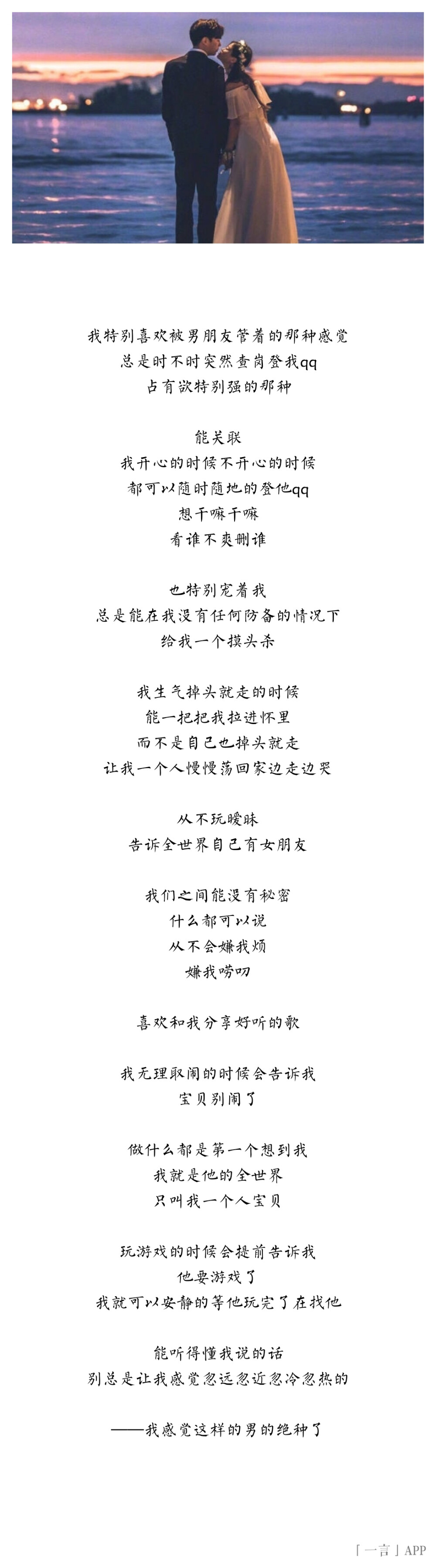 ♚
我特别喜欢被男朋友管着的那种感觉
总是时不时突然查岗登我qq
占有欲特别强的那种
能关联
我开心的时候不开心的时候
都可以随时随地的登他qq
想干嘛干嘛
看谁不爽删谁
也特别宠着我
总是能在我没有任何防备的情况下
给我一个摸头杀
我生气掉头就走的时候
能一把把我拉进怀里
而不是自己也掉头就走
让我一个人慢慢荡回家边走边哭
从不玩暧昧
告诉全世界自己有女朋友
我们之间能没有秘密
什么都可以说
从不会嫌我烦
嫌我唠叨
喜欢和我分享好听的歌
我无理取闹的时候会告诉我
宝贝别闹了
做什么都是第一个想到我
我就是他的全世界
只叫我一个人宝贝
玩游戏的时候会提前告诉我
他要游戏了
我就可以安静的等他玩完了在找他
能听得懂我说的话
别总是让我感觉忽远忽近忽冷忽热的
——我感觉这样的男的绝种了