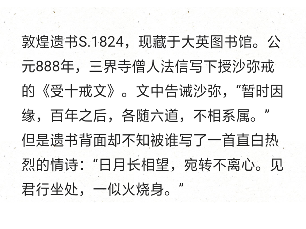 敦煌遗书S.1824，现藏于大英图书馆。公元888年，三界寺僧人法信写下授沙弥戒的《受十戒文》。文中告诫沙弥，“暂时因缘，百年之后，各随六道，不相系属。” 但是遗书背面却不知被谁写了一首直白热烈的情诗：“日月长相望，宛转不离心。见君行坐处，一似火烧身。” ​