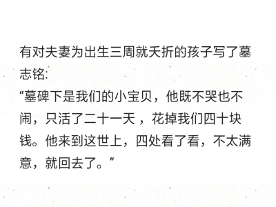 有对夫妻为出生三周就夭折的孩子写了墓志铭:
“墓碑下是我们的小宝贝，他既不哭也不闹，只活了二十一天 ，花掉我们四十块钱。他来到这世上，四处看了看，不太满意，就回去了。”