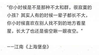 “你小时候是不是那种不太和群，很寂寞的小孩？其实人有的时候一辈子都长不大，你小时候喜欢在别人找不到的地方看星星，长大了也还是偷空瞅一眼夜空。”
——江南《上海堡垒》 ​​​