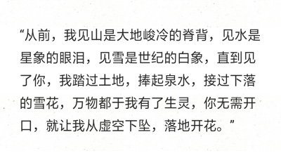 “从前，我见山是大地峻冷的脊背，见水是星象的眼泪，见雪是世纪的白象，直到见了你，我踏过土地，捧起泉水，接过下落的雪花，万物都于我有了生灵，你无需开口，就让我从虚空下坠，落地开花。”