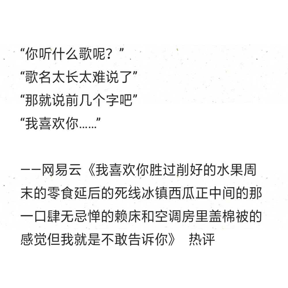 “你听什么歌呢？”
“歌名太长太难说了”
“那就说前几个字吧”
“我喜欢你……”
——网易云《我喜欢你胜过削好的水果周末的零食延后的死线冰镇西瓜正中间的那一口肆无忌惮的赖床和空调房里盖棉被的感觉但我就是不敢告诉你》 ​ ​​​热评