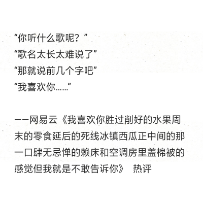 “你听什么歌呢？”
“歌名太长太难说了”
“那就说前几个字吧”
“我喜欢你……”
——网易云《我喜欢你胜过削好的水果周末的零食延后的死线冰镇西瓜正中间的那一口肆无忌惮的赖床和空调房里盖棉被的感觉但我就是…