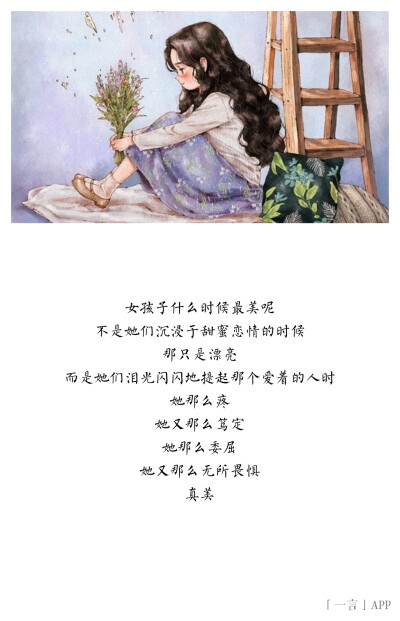 ?
女孩子什么时候最美呢
不是她们沉浸于甜蜜恋情的时候
那只是漂亮
而是她们泪光闪闪地提起那个爱着的人时
她那么疼
她又那么笃定
她那么委屈
她又那么无所畏惧
真美