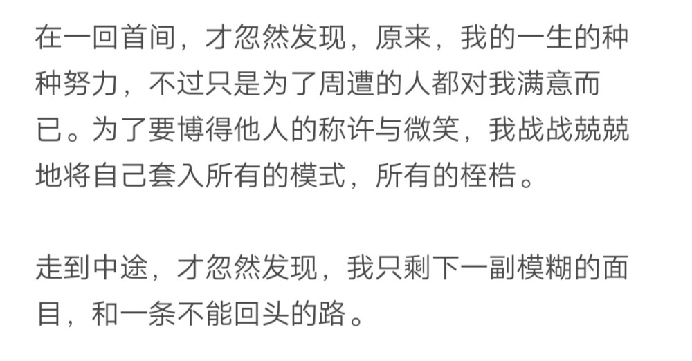 在一回首间，才忽然发现，原来，我一生的种种努力，不过只为了周遭的人对我满意而已。为了搏得他人的称许与微笑，我战战兢兢地将自己套入所有的模式所有的桎梏。走到途中才忽然发现，我只剩下一副模糊的面目，和一条不能回头的路。
——席慕蓉《独白》