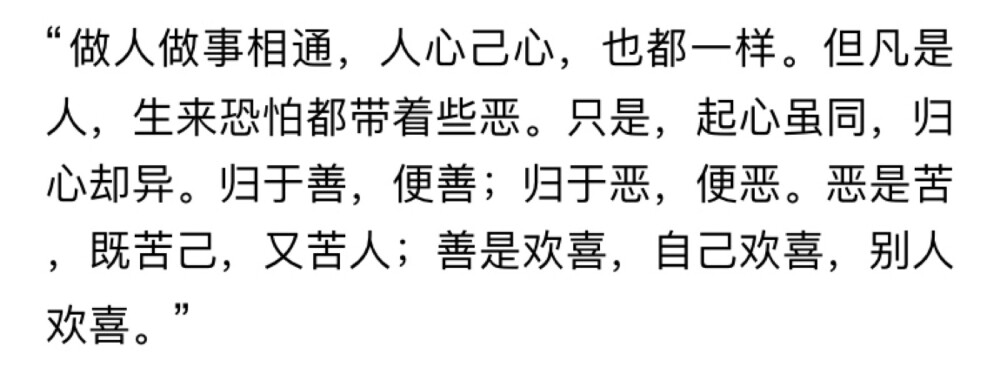 “挣钱可是世上最苦的事，人辛苦挣钱时，和牛马并没分别。里头若没有善，便只是受长罪，如那牢城营里的囚犯一般。”
“善是啥？”
“善是欢喜。这世上挣钱的法子有千千万，任一样手艺学好了，都能挣钱。可能让自己欢喜的，却不多。……有了这些欢喜，做活儿挣钱便不是受罪。一样营生，于己于人，处处能得些欢喜，便是善……”