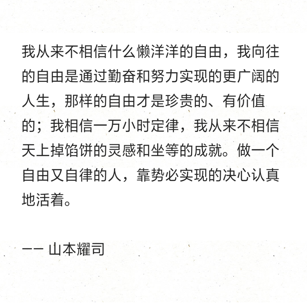 我从来不相信什么懒洋洋的自由，我向往的自由是通过勤奋和努力实现的更广阔的人生，那样的自由才是珍贵的、有价值的；我相信一万小时定律，我从来不相信天上掉馅饼的灵感和坐等的成就。做一个自由又自律的人，靠势必实现的决心认真地活着。
—— 山本耀司 ​​​​