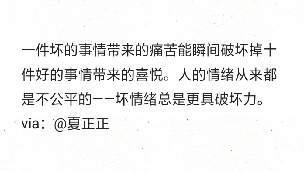 一件坏的事情带来的痛苦能瞬间破坏掉十件好的事情带来的喜悦。人的情绪从来都是不公平的——坏情绪总是更具破坏力。 ​​​​
via：@夏正正