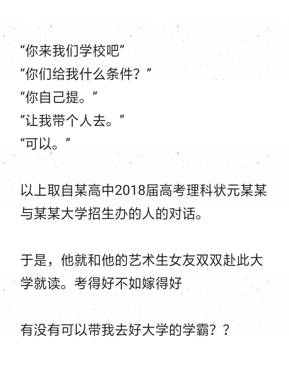 “你来我们学校吧”
“你们给我什么条件？”
“你自己提。”
“让我带个人去。”
“可以。”
以上取自某高中2018届高考理科状元某某与某某大学招生办的人的对话。
于是，他就和他的艺术生女友双双赴此大学就读。考得好不如嫁得好
有没有可以带我去好大学的学霸？？